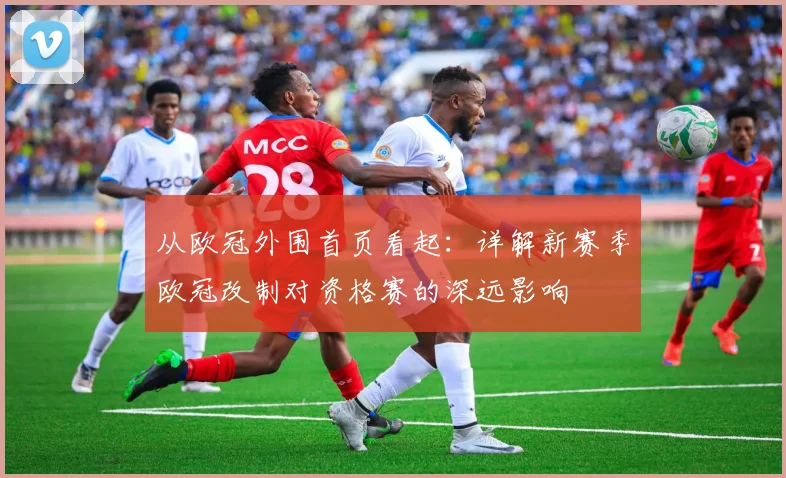 从欧冠外围首页看起：详解新赛季欧冠改制对资格赛的深远影响