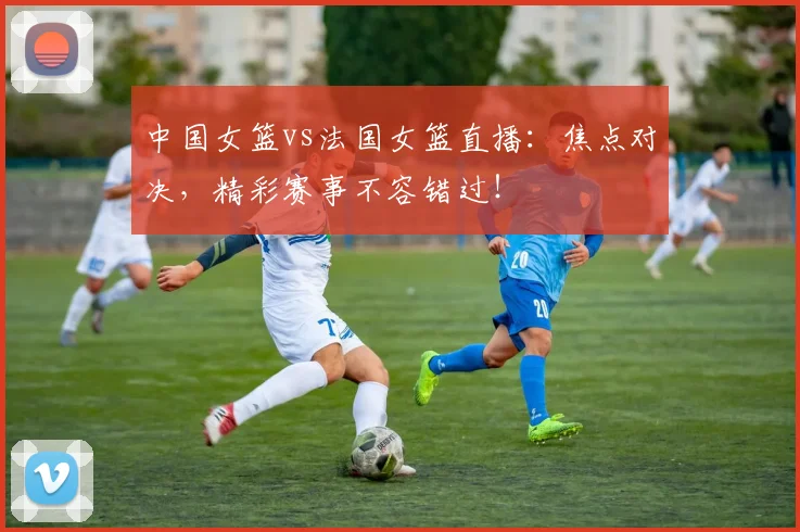中国女篮vs法国女篮直播：焦点对决，精彩赛事不容错过！