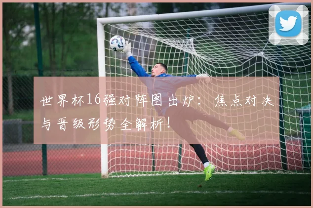 世界杯16强对阵图出炉：焦点对决与晋级形势全解析！