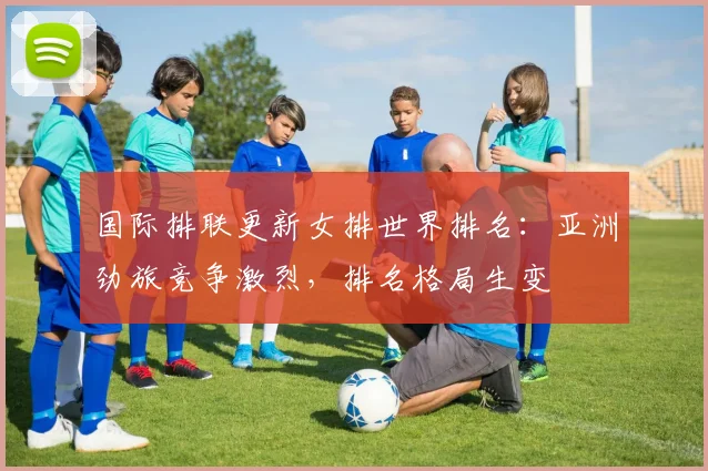 国际排联更新女排世界排名：亚洲劲旅竞争激烈，排名格局生变