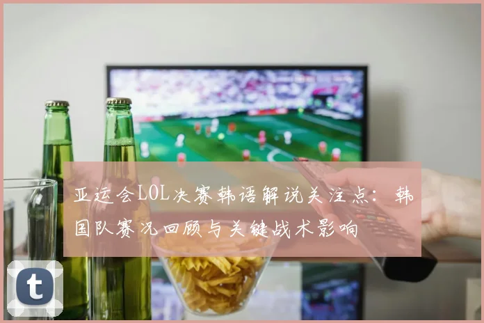 亚运会LOL决赛韩语解说关注点：韩国队赛况回顾与关键战术影响
