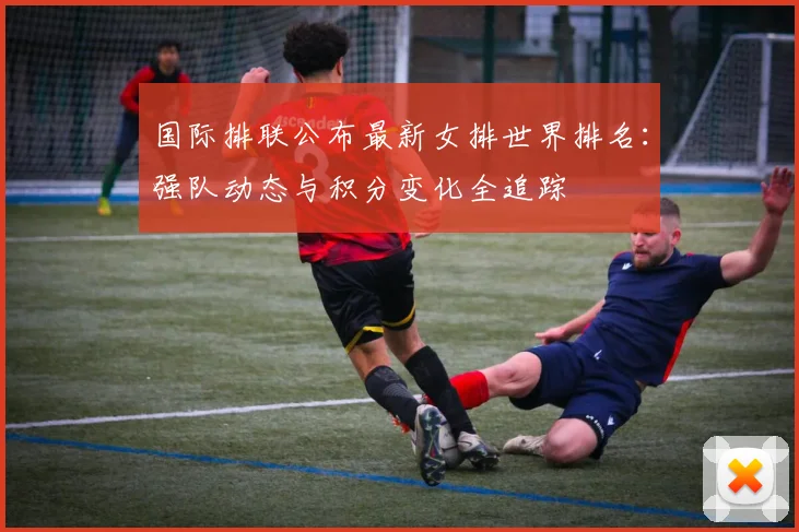 国际排联公布最新女排世界排名：强队动态与积分变化全追踪