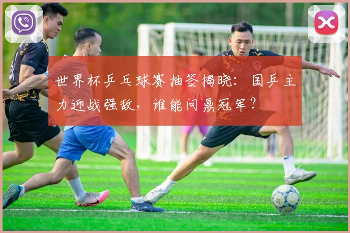 世界杯乒乓球赛抽签揭晓：国乒主力迎战强敌，谁能问鼎冠军？