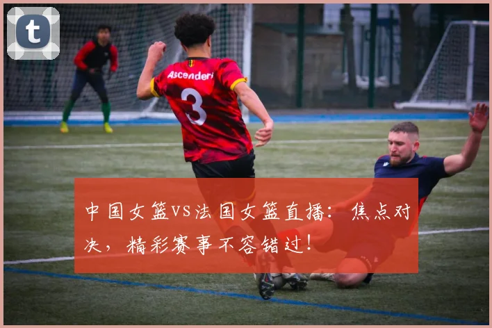中国女篮vs法国女篮直播：焦点对决，精彩赛事不容错过！