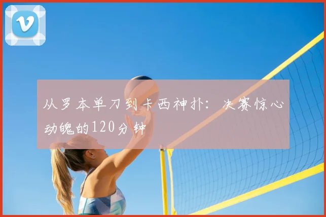从罗本单刀到卡西神扑：决赛惊心动魄的120分钟