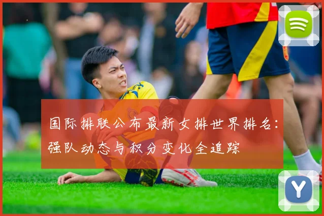 国际排联公布最新女排世界排名：强队动态与积分变化全追踪