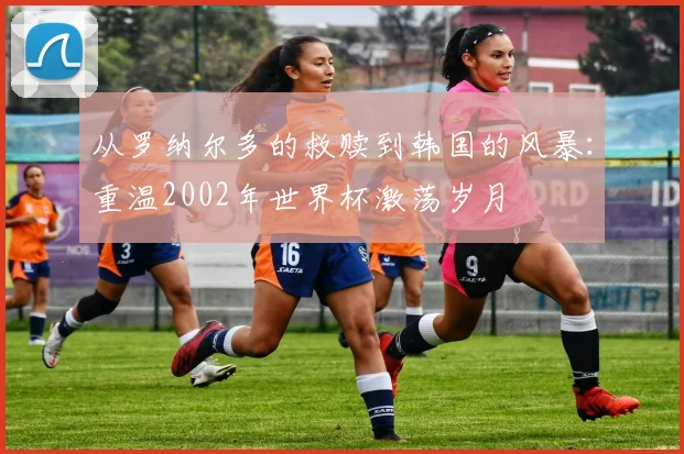 从罗纳尔多的救赎到韩国的风暴：重温2002年世界杯激荡岁月