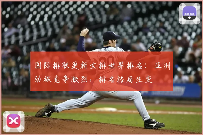 国际排联更新女排世界排名：亚洲劲旅竞争激烈，排名格局生变