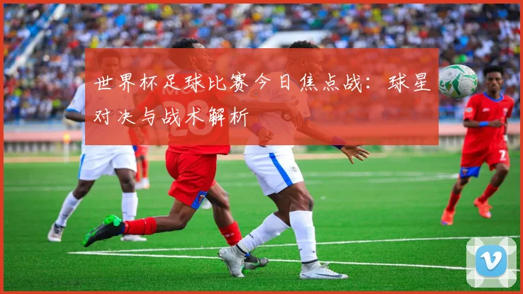 世界杯足球比赛今日焦点战：球星对决与战术解析