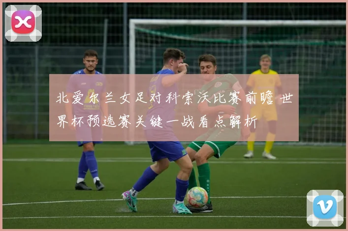 北爱尔兰女足对科索沃比赛前瞻 世界杯预选赛关键一战看点解析