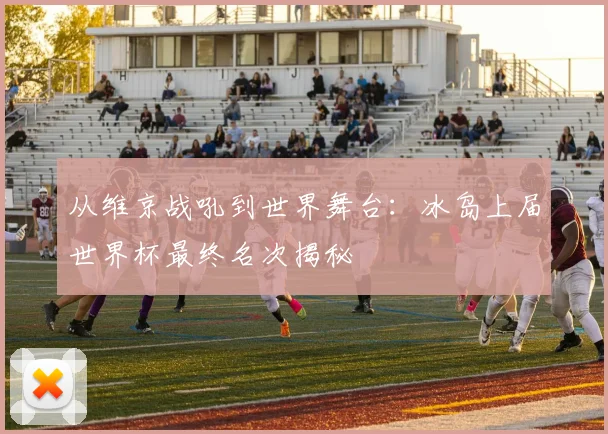 从维京战吼到世界舞台：冰岛上届世界杯最终名次揭秘