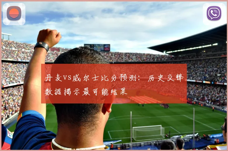 丹麦vs威尔士比分预测：历史交锋数据揭示最可能结果