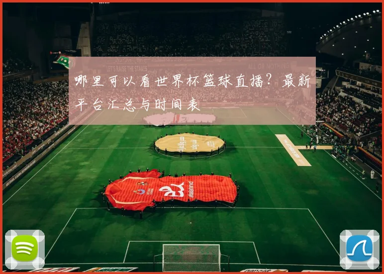 哪里可以看世界杯篮球直播？最新平台汇总与时间表