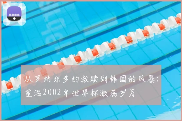 从罗纳尔多的救赎到韩国的风暴：重温2002年世界杯激荡岁月