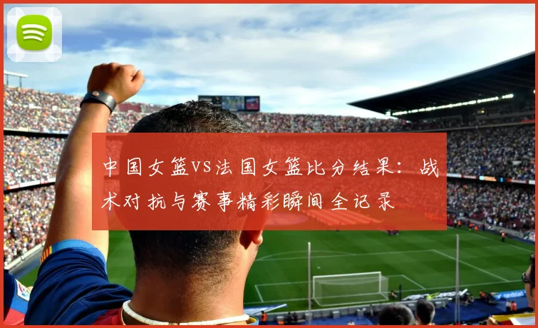 中国女篮vs法国女篮比分结果：战术对抗与赛事精彩瞬间全记录