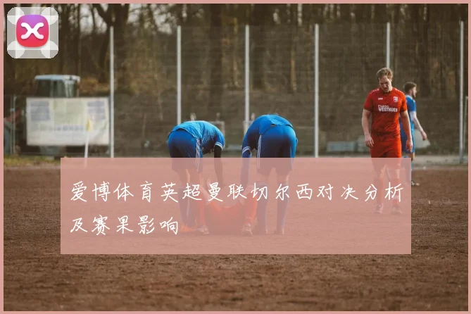 爱博体育英超曼联切尔西对决分析及赛果影响