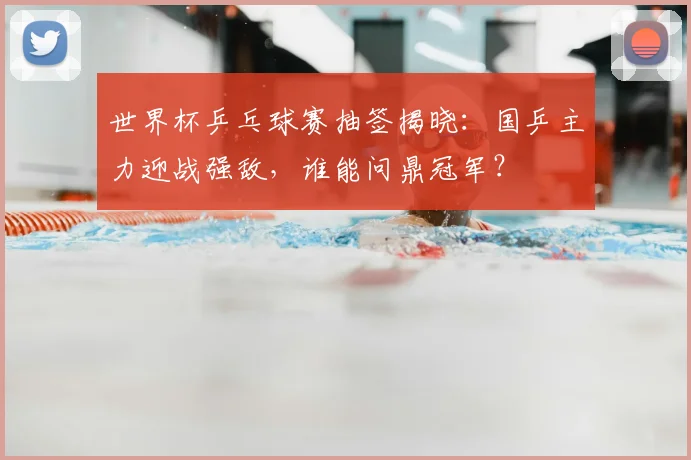 世界杯乒乓球赛抽签揭晓：国乒主力迎战强敌，谁能问鼎冠军？