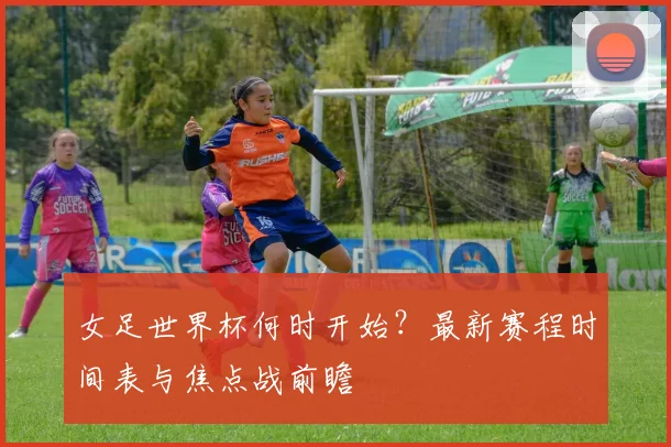 女足世界杯何时开始？最新赛程时间表与焦点战前瞻