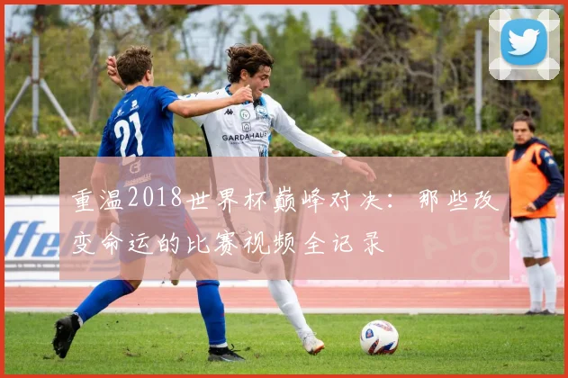 重温2018世界杯巅峰对决：那些改变命运的比赛视频全记录